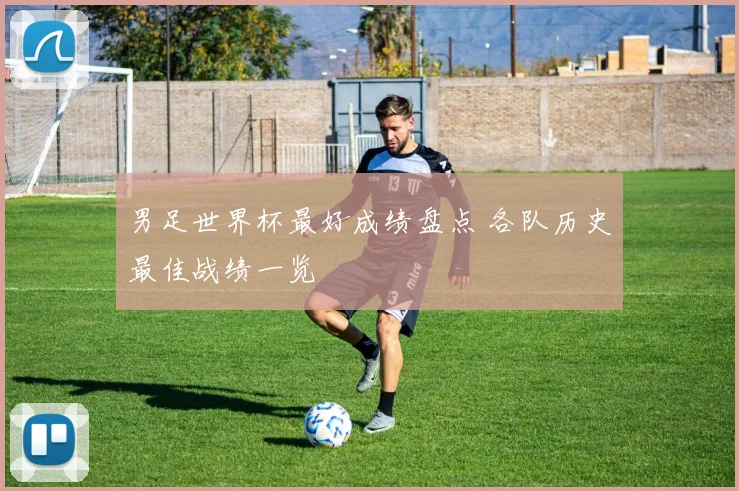 男足世界杯最好成绩盘点 各队历史最佳战绩一览