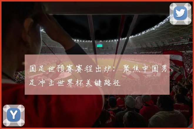 国足世预赛赛程出炉：聚焦中国男足冲击世界杯关键路径