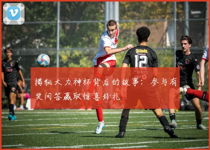 揭秘大力神杯背后的故事：参与有奖问答赢取惊喜好礼