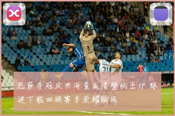 巴萨夺冠庆典海量高清壁纸出炉 球迷下载回顾赛季荣耀瞬间