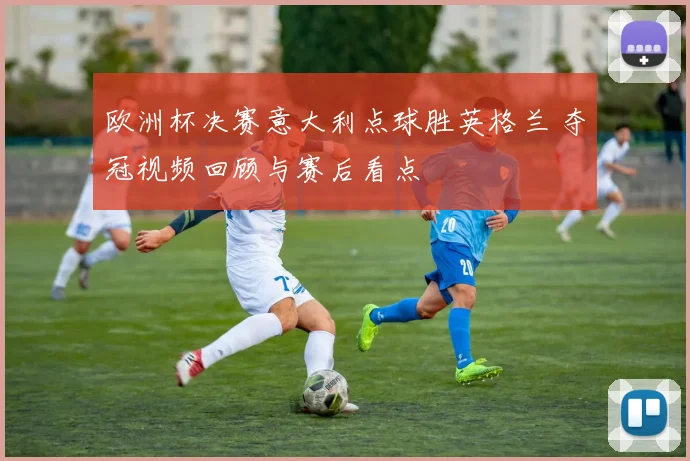 欧洲杯决赛意大利点球胜英格兰 夺冠视频回顾与赛后看点