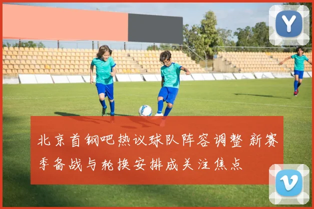 北京首钢吧热议球队阵容调整 新赛季备战与轮换安排成关注焦点