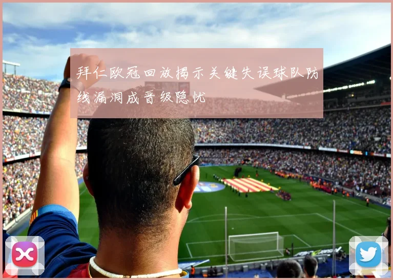 拜仁欧冠回放揭示关键失误球队防线漏洞成晋级隐忧
