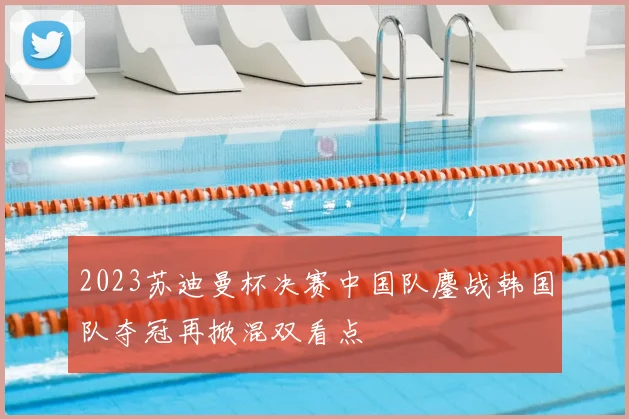 2023苏迪曼杯决赛中国队鏖战韩国队夺冠再掀混双看点