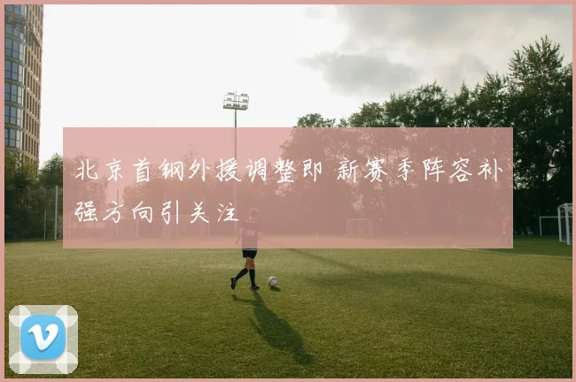 北京首钢外援调整即 新赛季阵容补强方向引关注