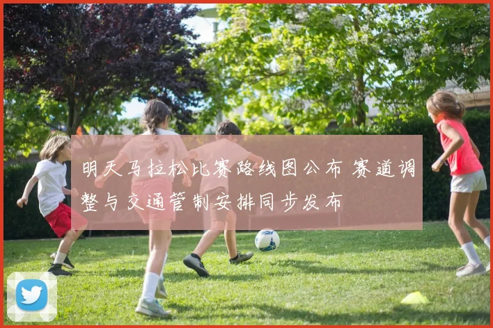 明天马拉松比赛路线图公布 赛道调整与交通管制安排同步发布