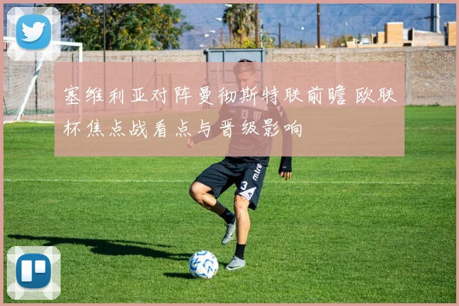 塞维利亚对阵曼彻斯特联前瞻 欧联杯焦点战看点与晋级影响