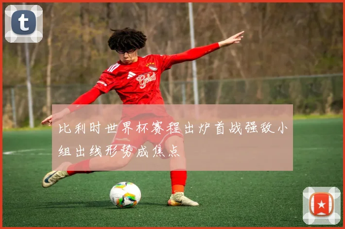 比利时世界杯赛程出炉首战强敌小组出线形势成焦点