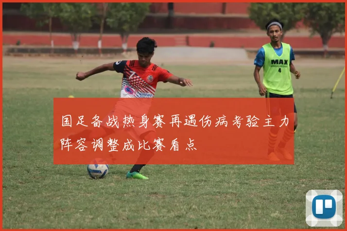 国足备战热身赛再遇伤病考验主力阵容调整成比赛看点