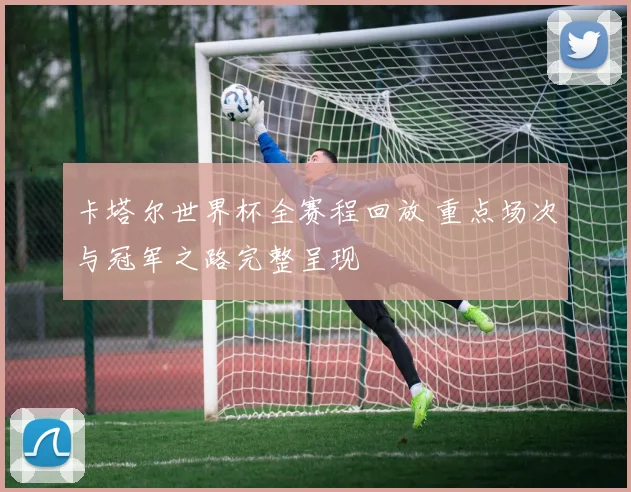 卡塔尔世界杯全赛程回放 重点场次与冠军之路完整呈现