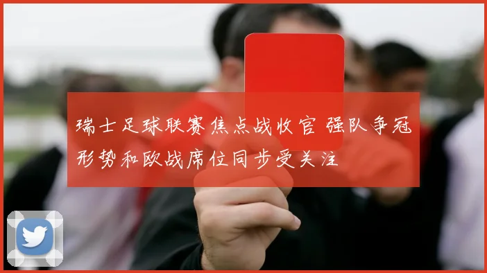 瑞士足球联赛焦点战收官 强队争冠形势和欧战席位同步受关注