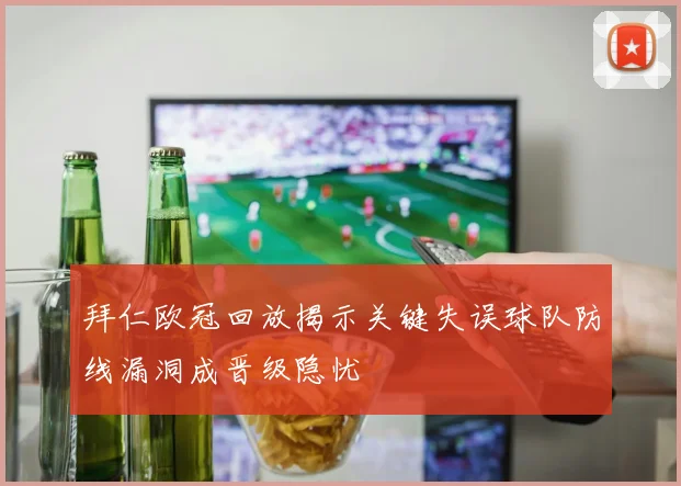 拜仁欧冠回放揭示关键失误球队防线漏洞成晋级隐忧