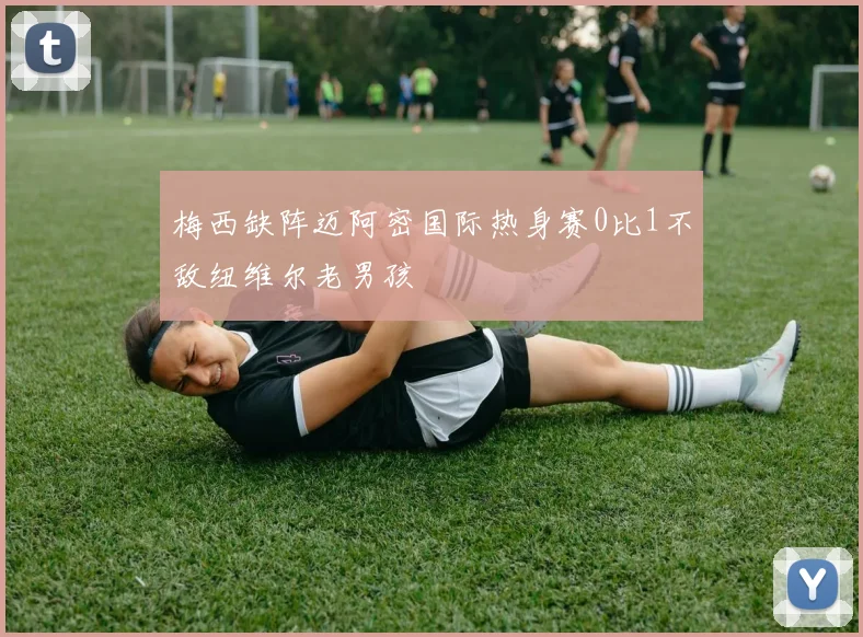 梅西缺阵迈阿密国际热身赛0比1不敌纽维尔老男孩