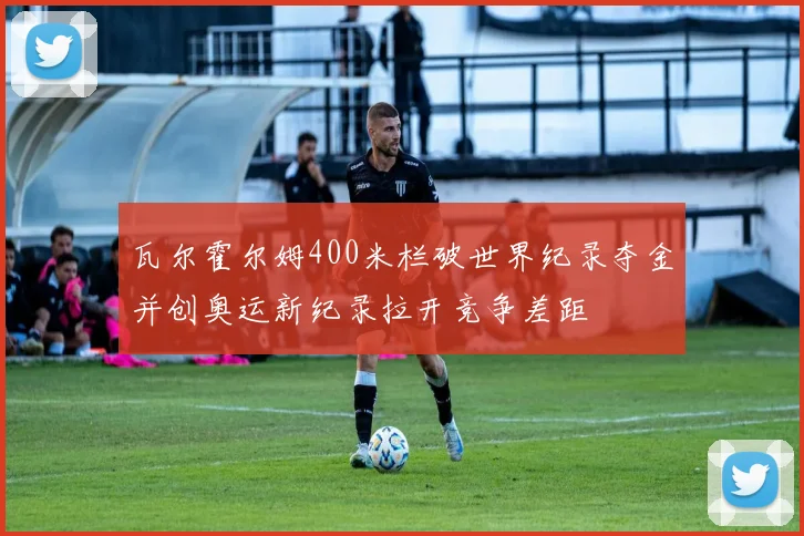 瓦尔霍尔姆400米栏破世界纪录夺金并创奥运新纪录拉开竞争差距