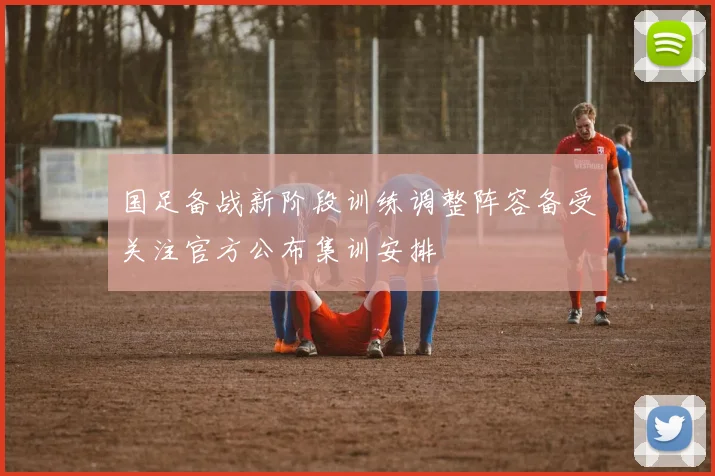 国足备战新阶段训练调整阵容备受关注官方公布集训安排