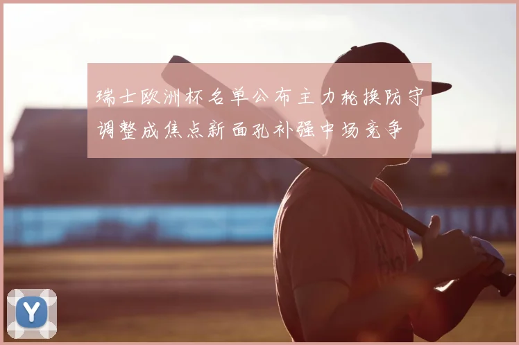 瑞士欧洲杯名单公布主力轮换防守调整成焦点新面孔补强中场竞争