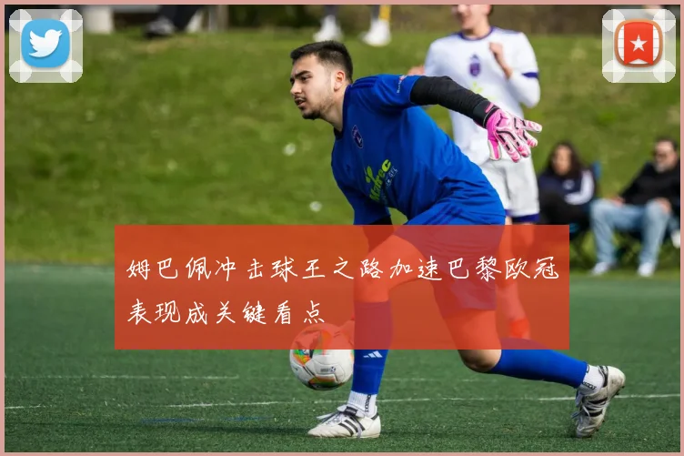 姆巴佩冲击球王之路加速巴黎欧冠表现成关键看点