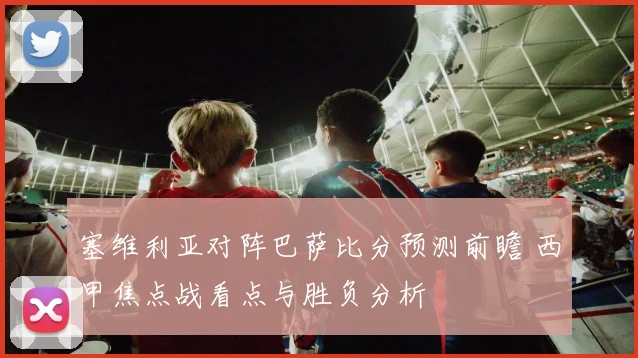 塞维利亚对阵巴萨比分预测前瞻 西甲焦点战看点与胜负分析