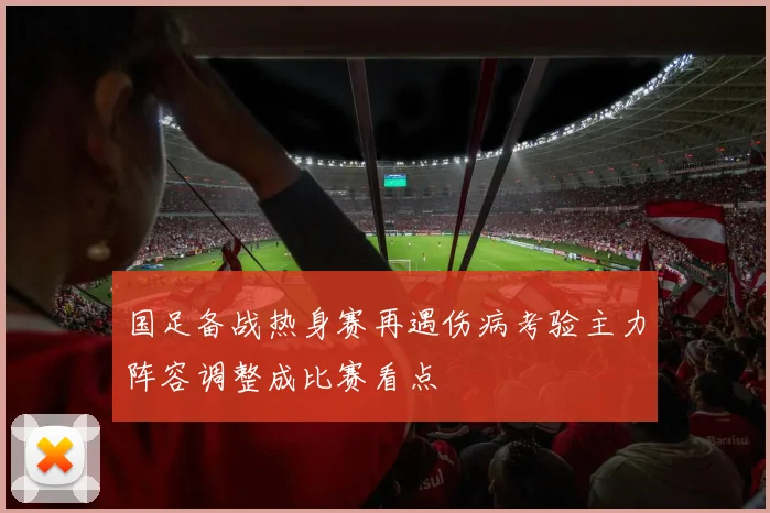 国足备战热身赛再遇伤病考验主力阵容调整成比赛看点