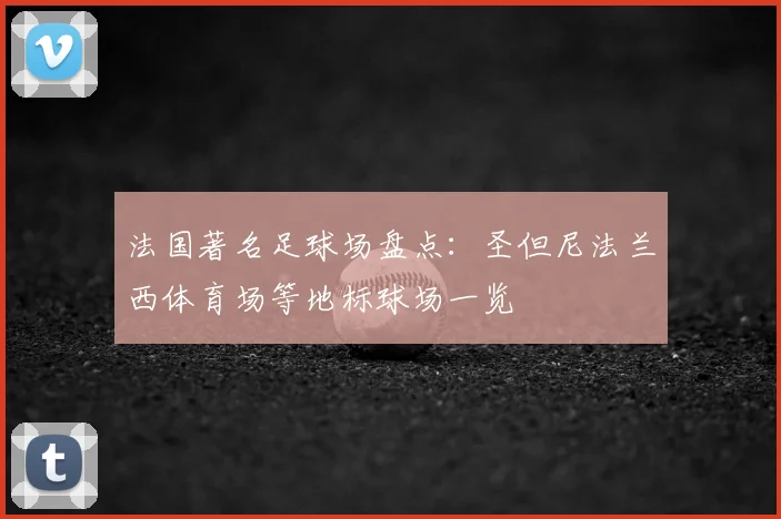法国著名足球场盘点：圣但尼法兰西体育场等地标球场一览